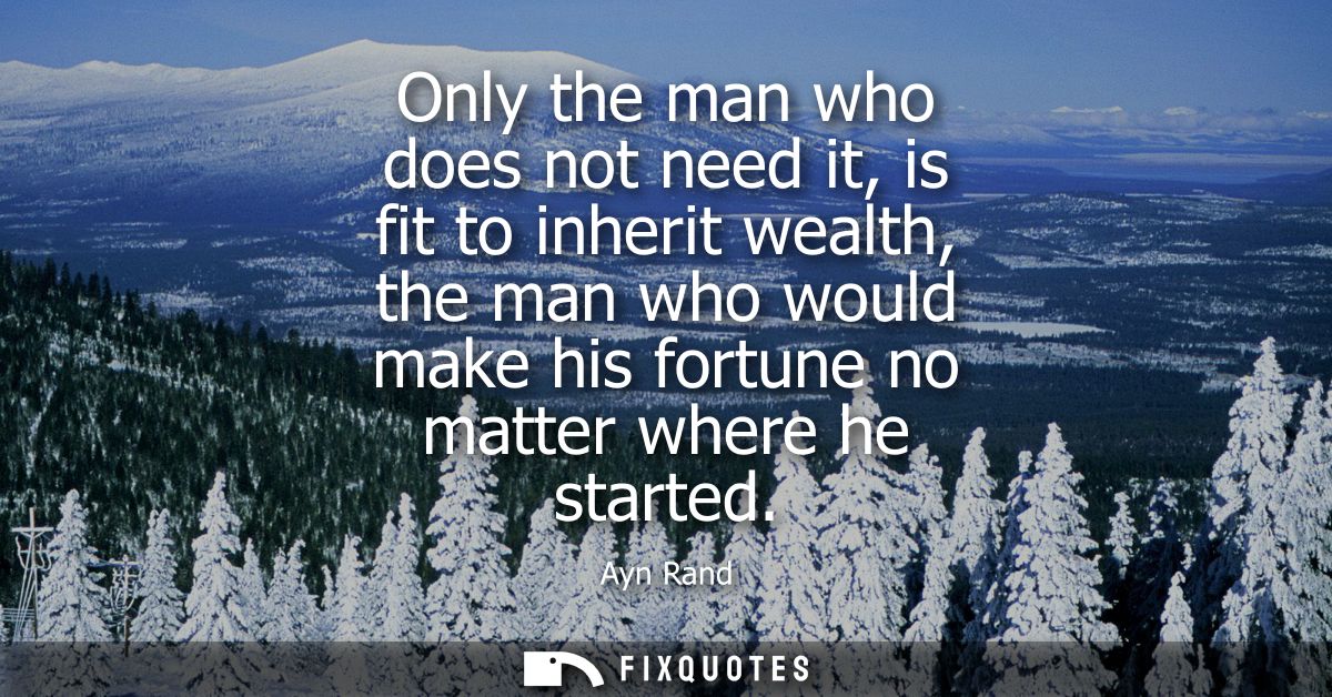 Only the man who does not need it, is fit to inherit wealth, the man who would make his fortune no matter where he start