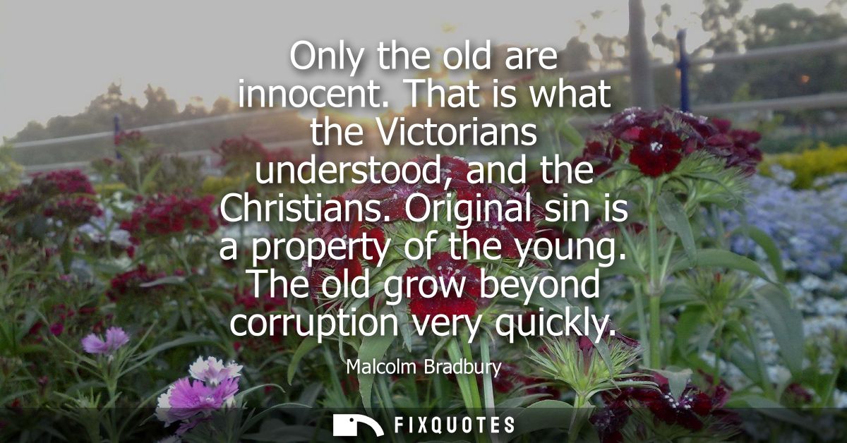 Only the old are innocent. That is what the Victorians understood, and the Christians. Original sin is a property of the