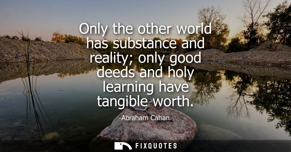 Only the other world has substance and reality only good deeds and holy learning have tangible worth