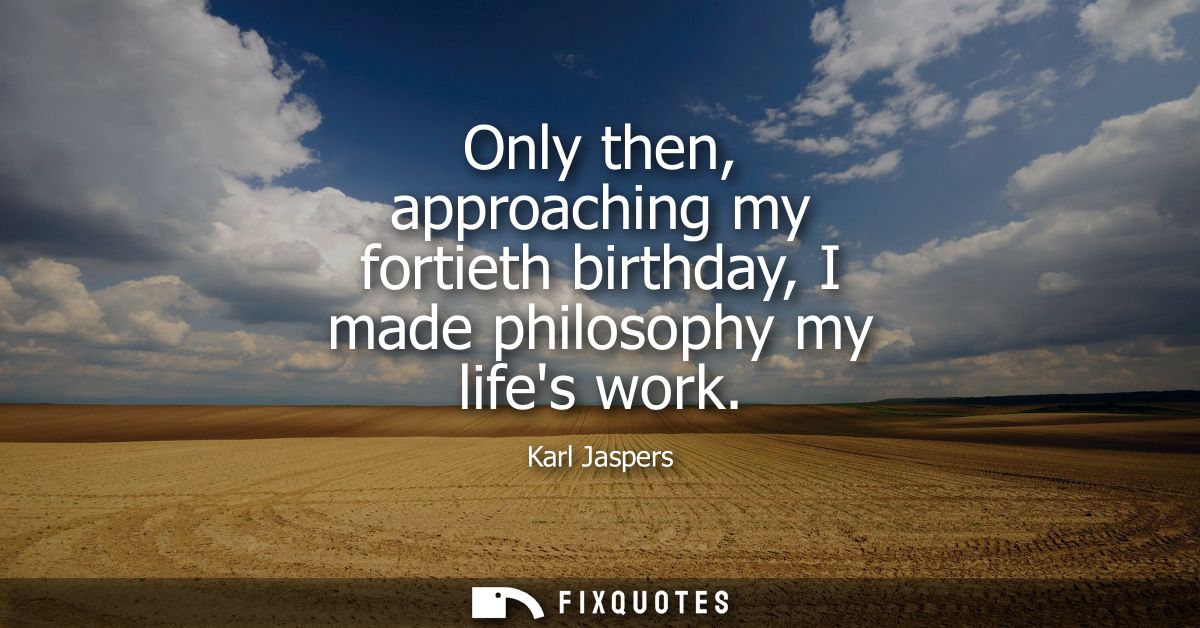 Only then, approaching my fortieth birthday, I made philosophy my lifes work