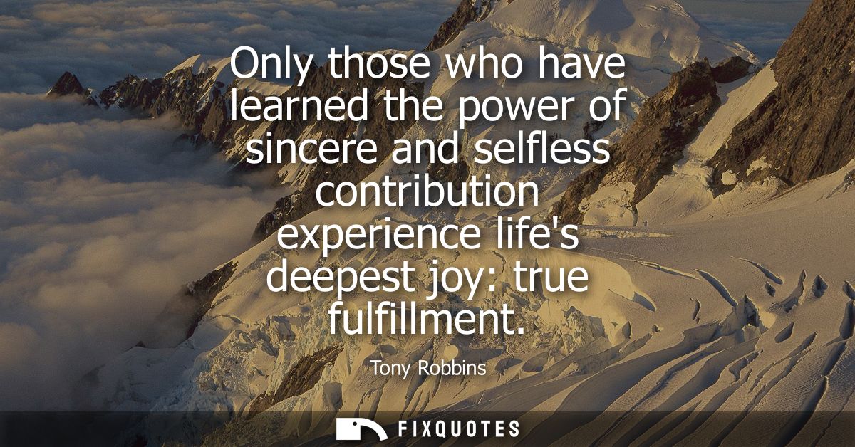 Only those who have learned the power of sincere and selfless contribution experience lifes deepest joy: true fulfillmen