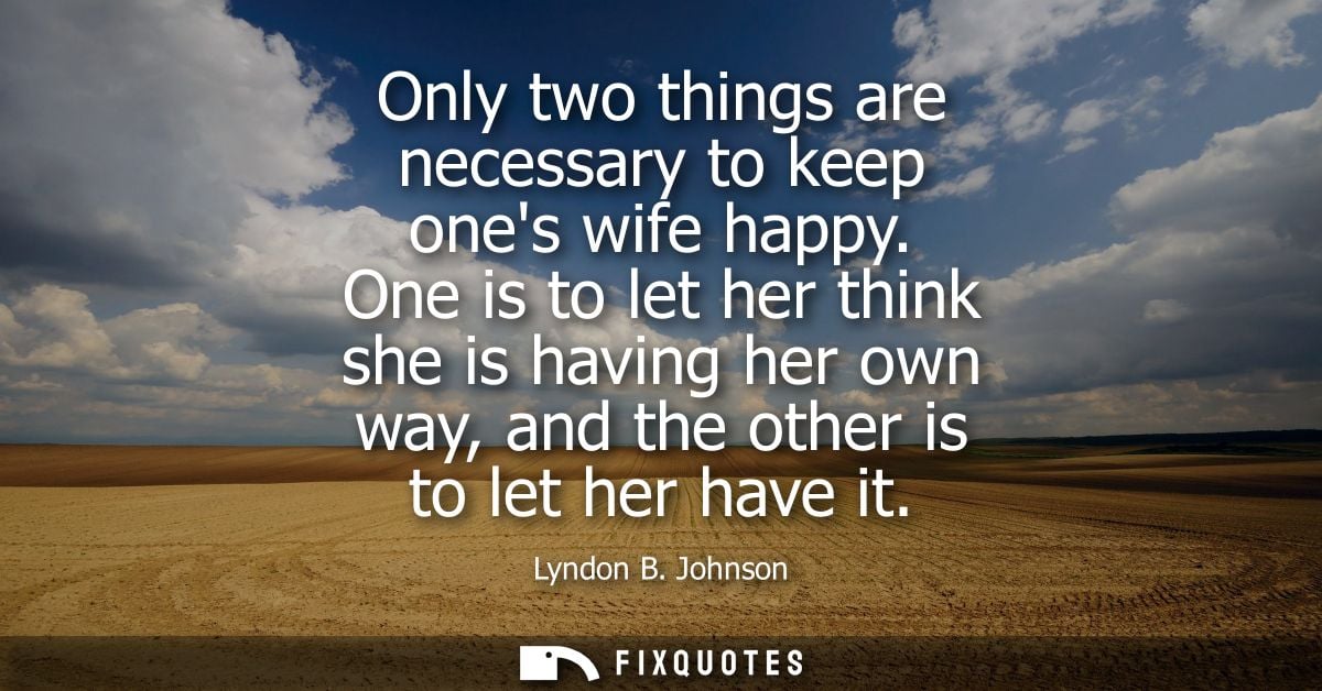 Only two things are necessary to keep ones wife happy. One is to let her think she is having her own way, and the other 