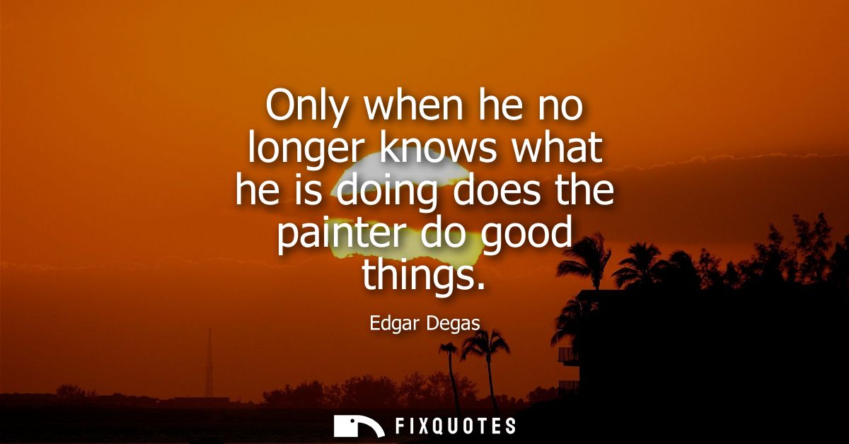 Only when he no longer knows what he is doing does the painter do good things
