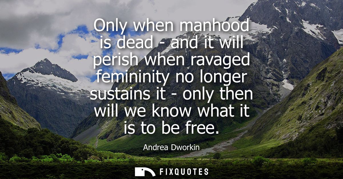 Only when manhood is dead - and it will perish when ravaged femininity no longer sustains it - only then will we know wh