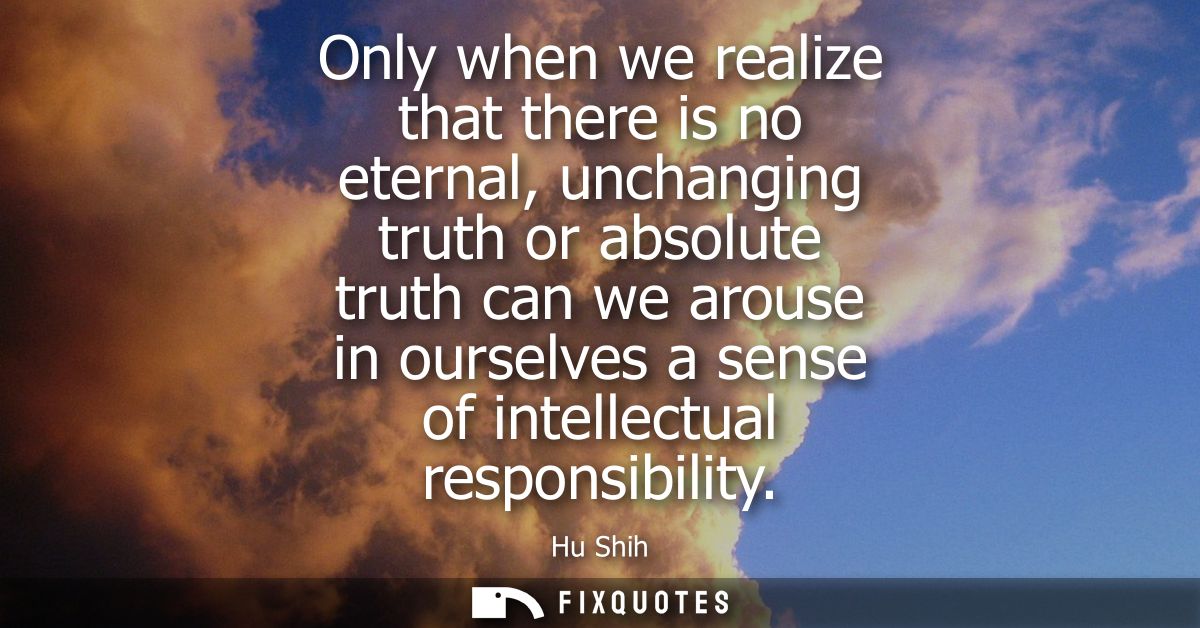 Only when we realize that there is no eternal, unchanging truth or absolute truth can we arouse in ourselves a sense of 