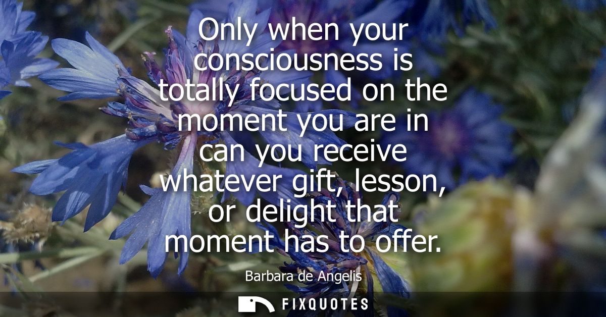 Only when your consciousness is totally focused on the moment you are in can you receive whatever gift, lesson, or delig