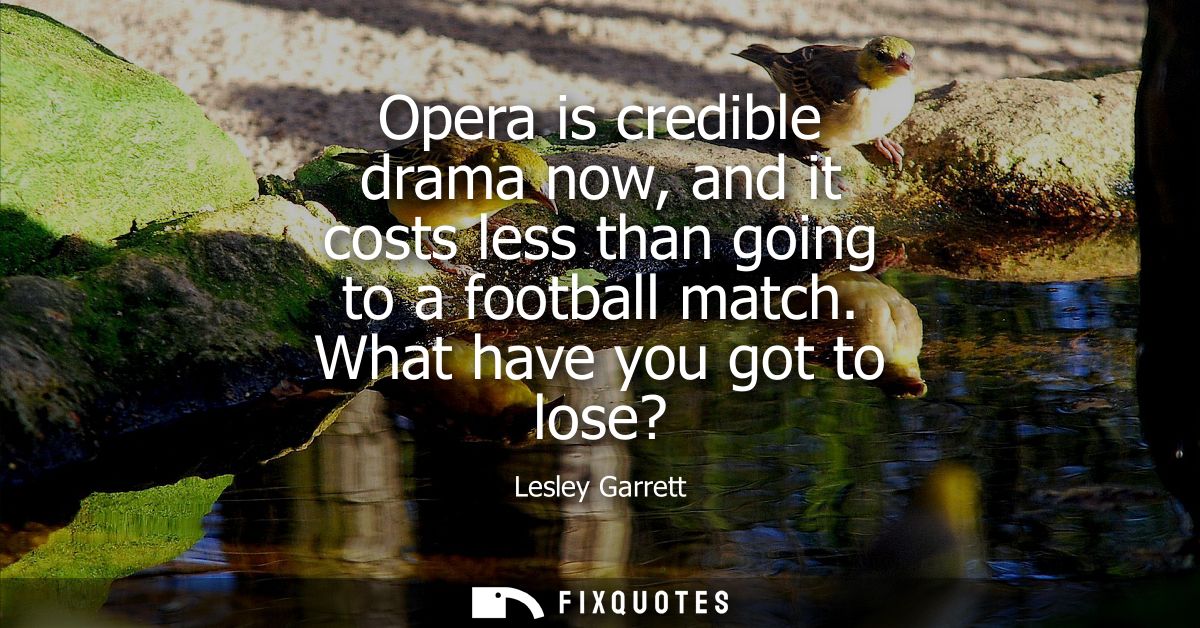 Opera is credible drama now, and it costs less than going to a football match. What have you got to lose?