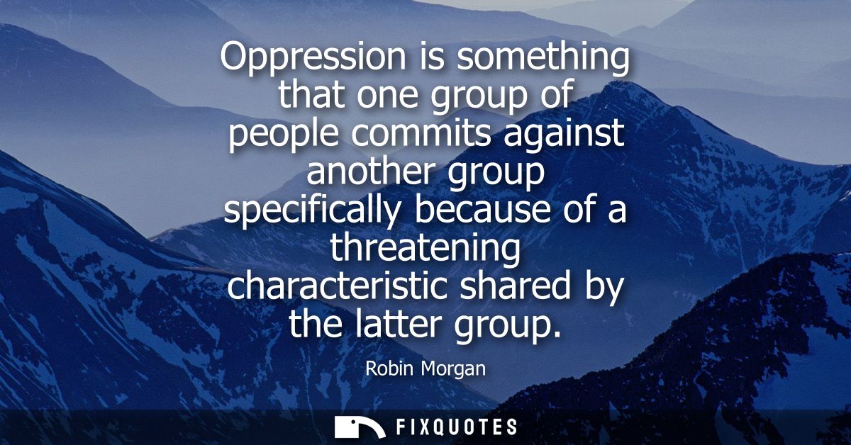 Oppression is something that one group of people commits against another group specifically because of a threatening cha