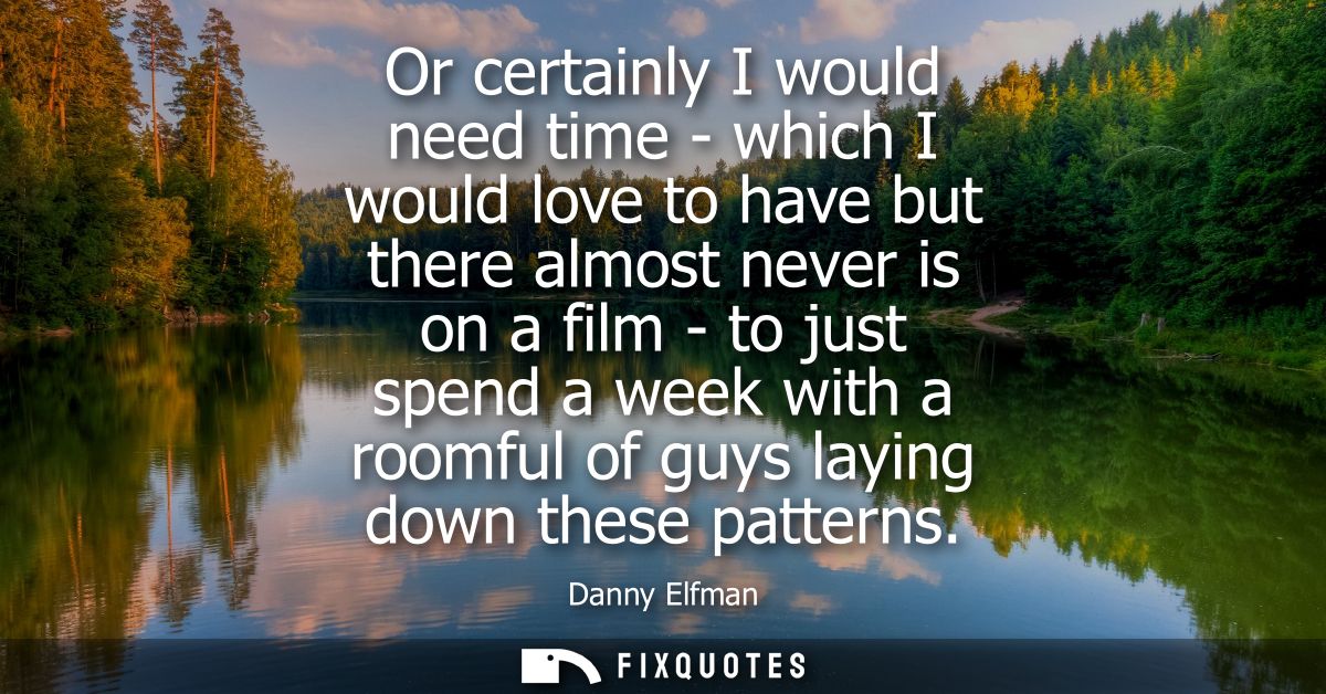 Or certainly I would need time - which I would love to have but there almost never is on a film - to just spend a week w