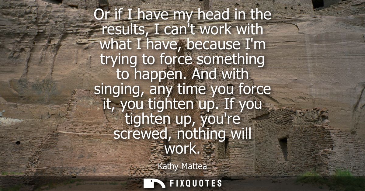 Or if I have my head in the results, I cant work with what I have, because Im trying to force something to happen.