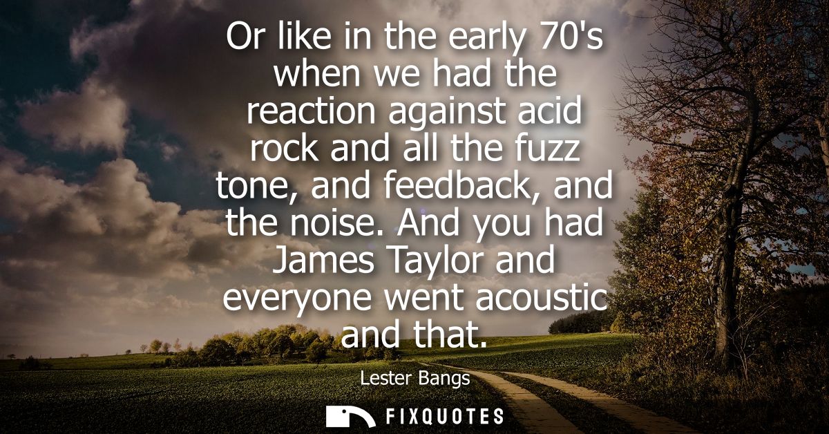 Or like in the early 70s when we had the reaction against acid rock and all the fuzz tone, and feedback, and the noise.