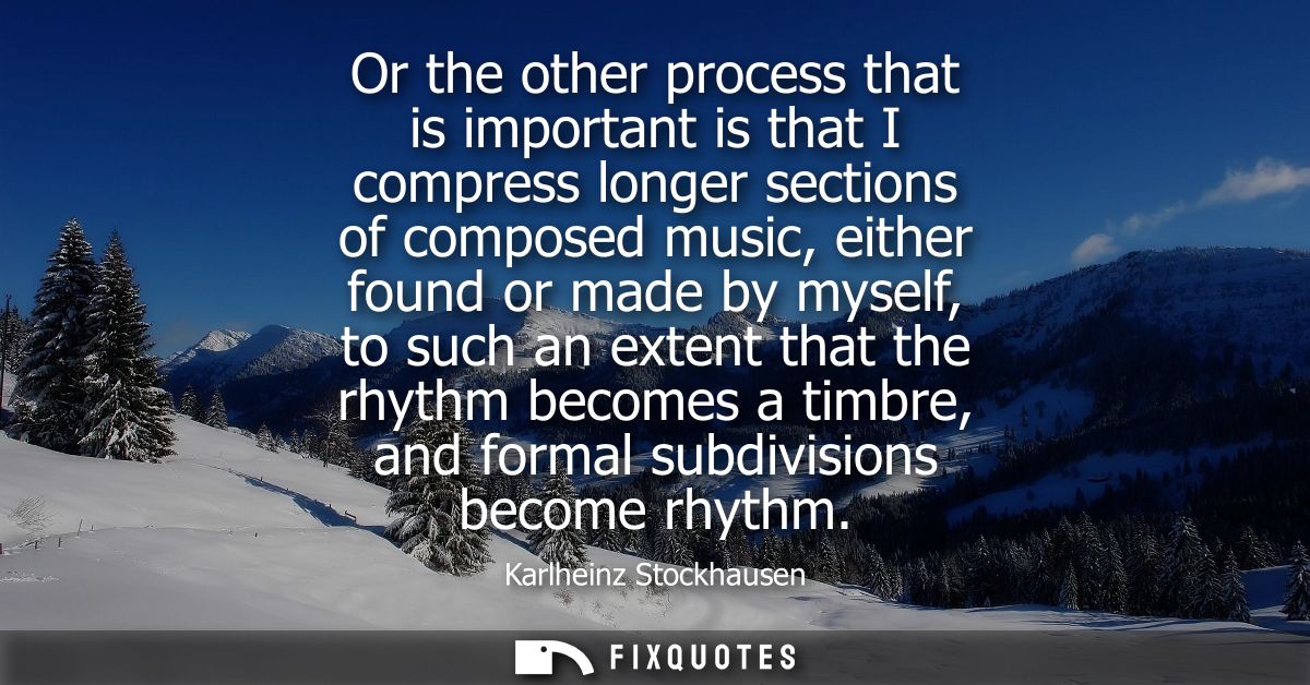 Or the other process that is important is that I compress longer sections of composed music, either found or made by mys