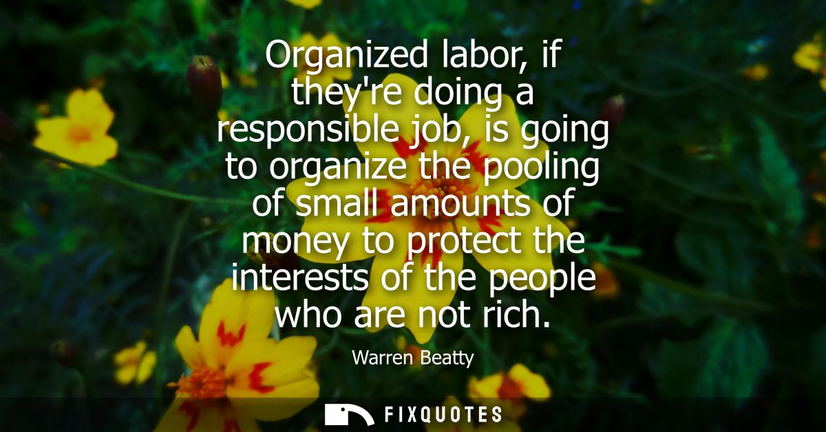 Organized labor, if theyre doing a responsible job, is going to organize the pooling of small amounts of money to protec