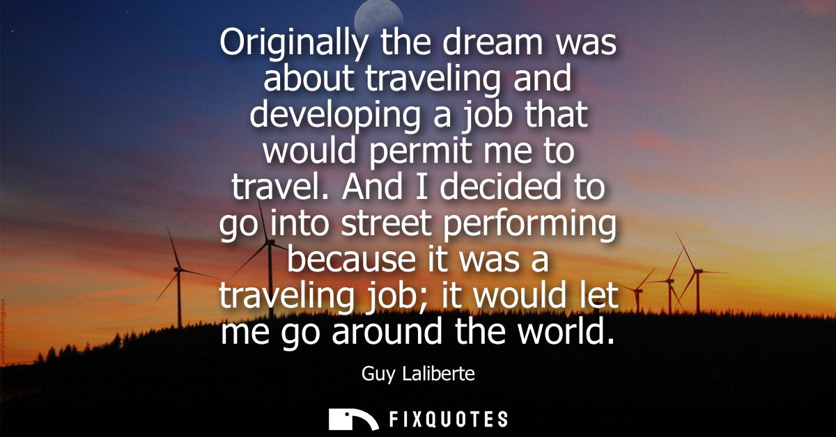 Originally the dream was about traveling and developing a job that would permit me to travel. And I decided to go into s