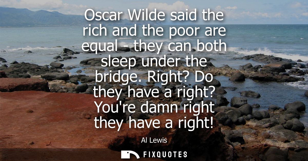 Oscar Wilde said the rich and the poor are equal - they can both sleep under the bridge. Right? Do they have a right? Yo