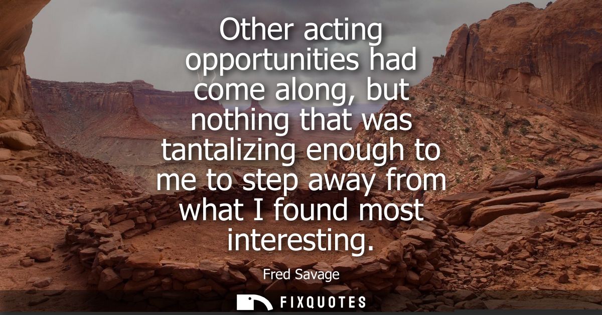 Other acting opportunities had come along, but nothing that was tantalizing enough to me to step away from what I found 