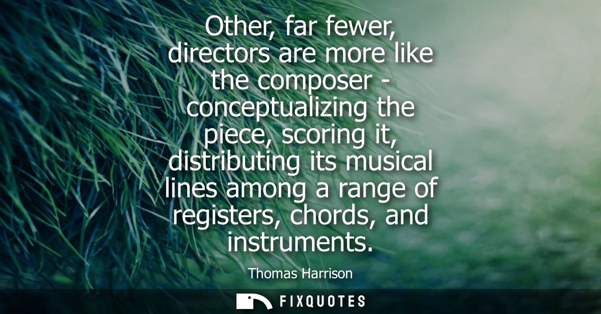 Other, far fewer, directors are more like the composer - conceptualizing the piece, scoring it, distributing its musical