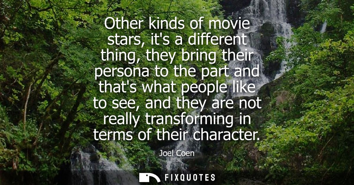 Other kinds of movie stars, its a different thing, they bring their persona to the part and thats what people like to se