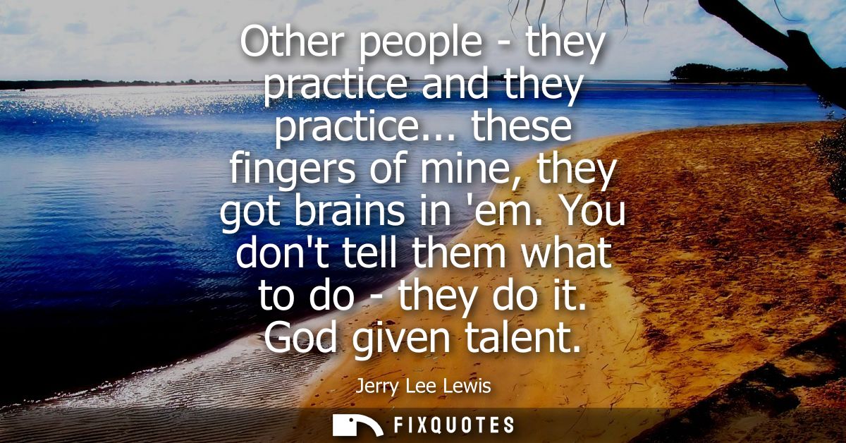 Other people - they practice and they practice... these fingers of mine, they got brains in em. You dont tell them what 