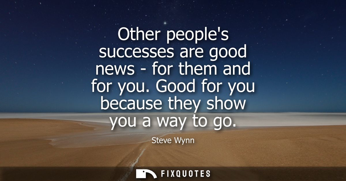 Other peoples successes are good news - for them and for you. Good for you because they show you a way to go