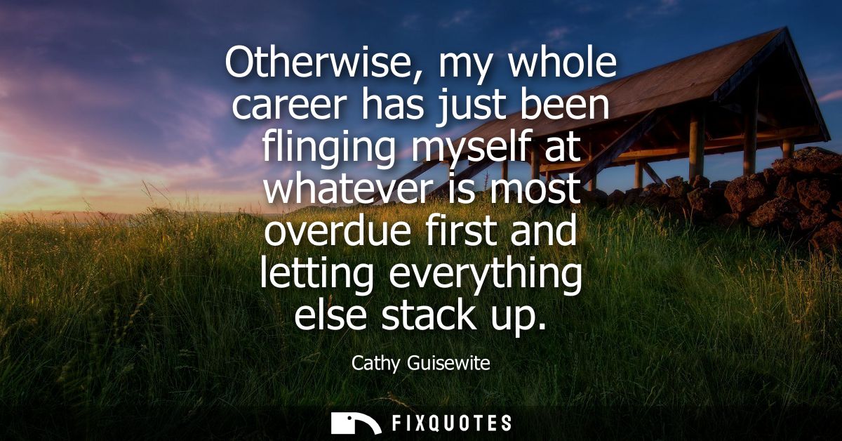 Otherwise, my whole career has just been flinging myself at whatever is most overdue first and letting everything else s
