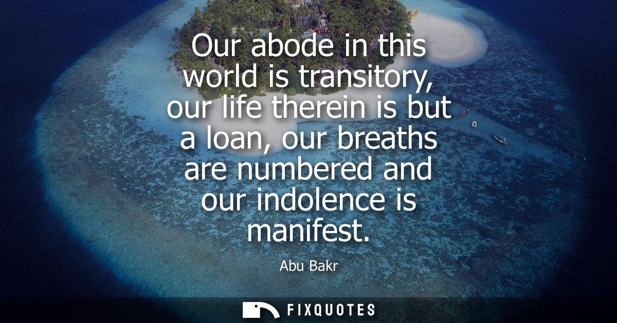Our abode in this world is transitory, our life therein is but a loan, our breaths are numbered and our indolence is man
