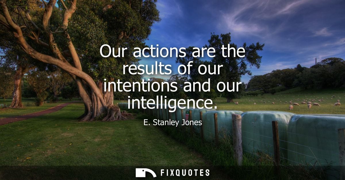 Our actions are the results of our intentions and our intelligence