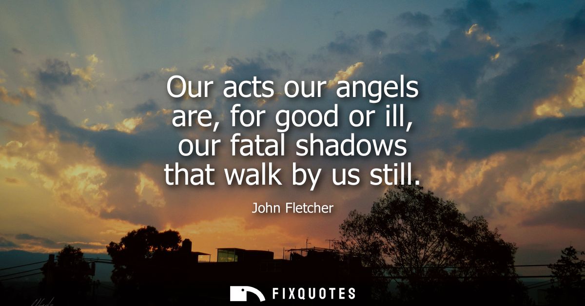 Our acts our angels are, for good or ill, our fatal shadows that walk by us still