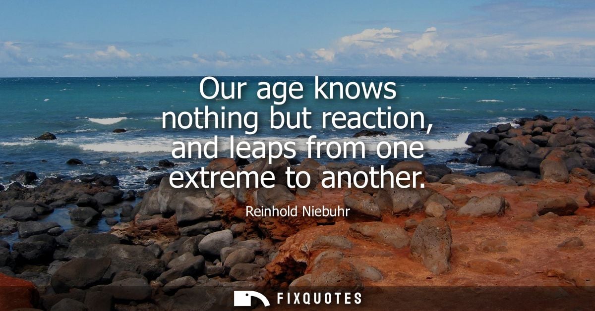 Our age knows nothing but reaction, and leaps from one extreme to another