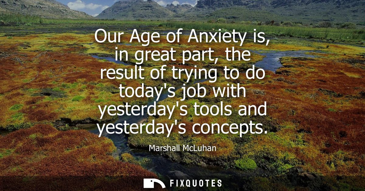 Our Age of Anxiety is, in great part, the result of trying to do todays job with yesterdays tools and yesterdays concept