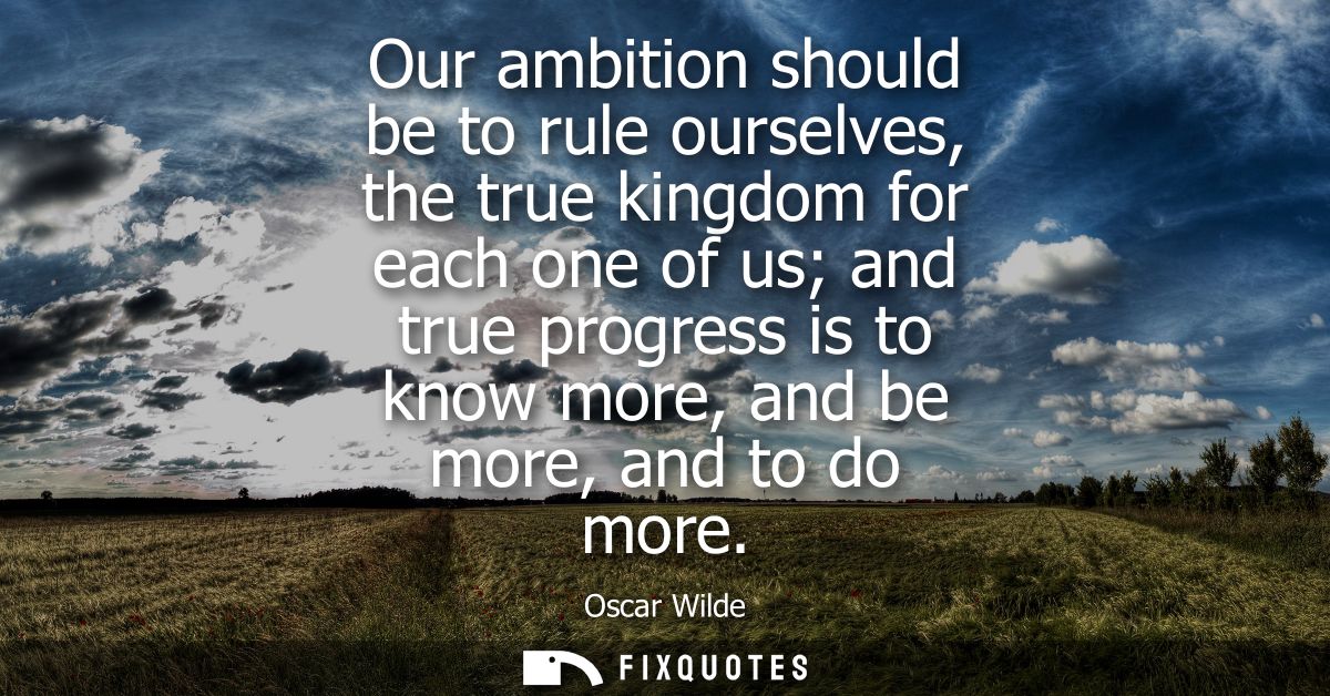 Our ambition should be to rule ourselves, the true kingdom for each one of us and true progress is to know more, and be 