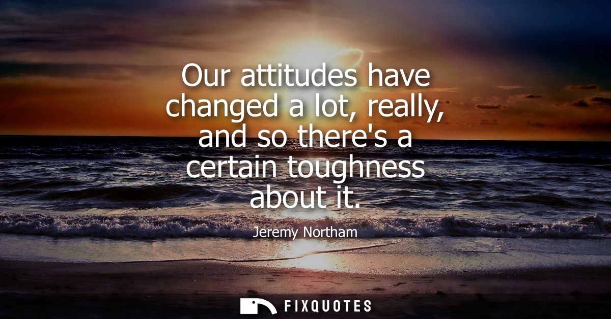 Our attitudes have changed a lot, really, and so theres a certain toughness about it
