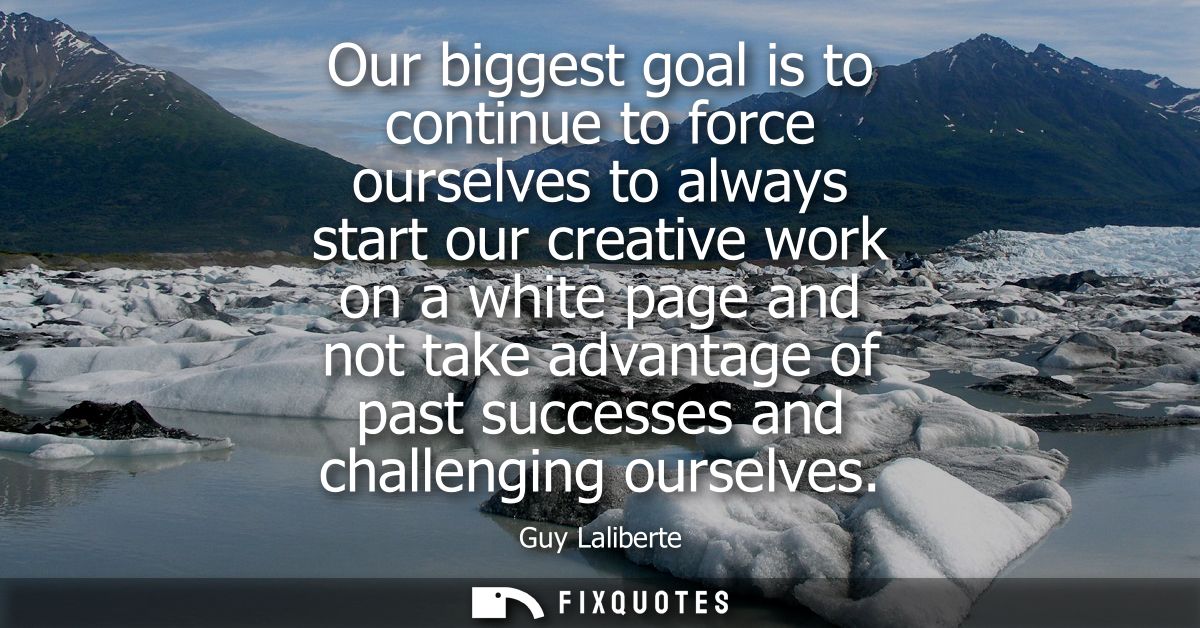 Our biggest goal is to continue to force ourselves to always start our creative work on a white page and not take advant