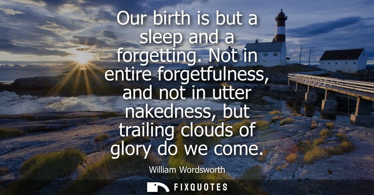 Our birth is but a sleep and a forgetting. Not in entire forgetfulness, and not in utter nakedness, but trailing clouds 