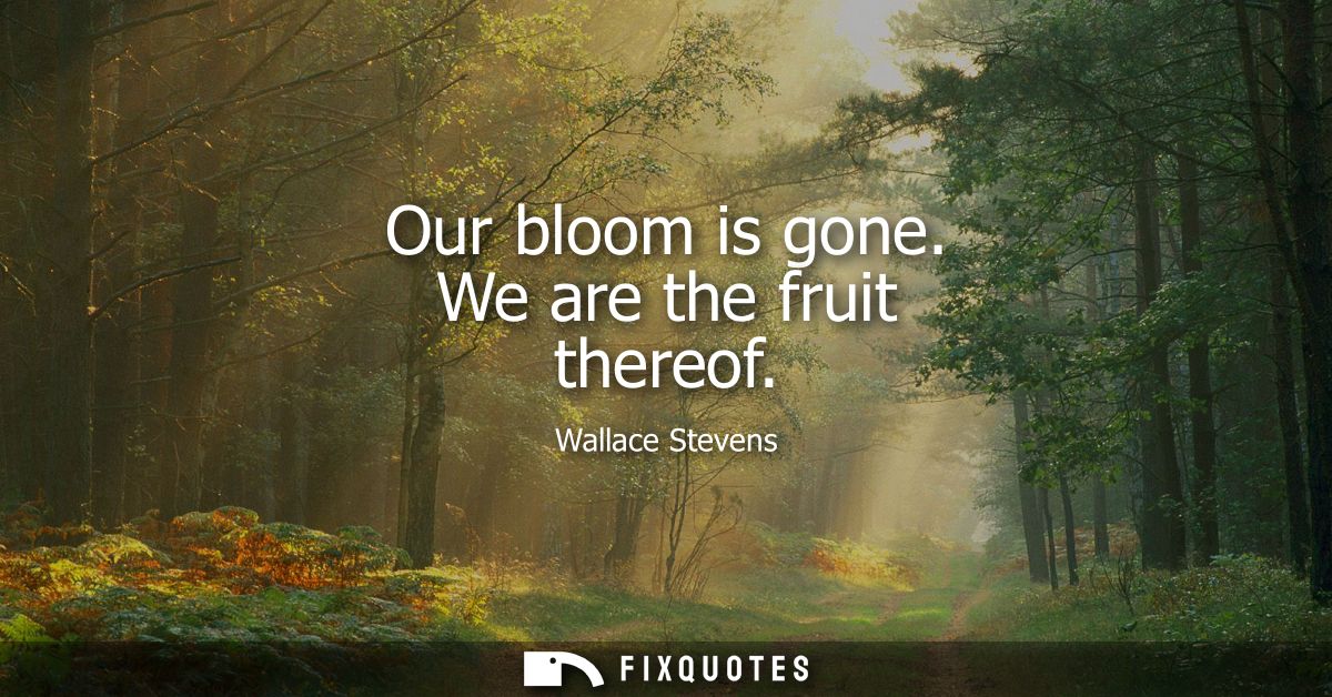 Our bloom is gone. We are the fruit thereof