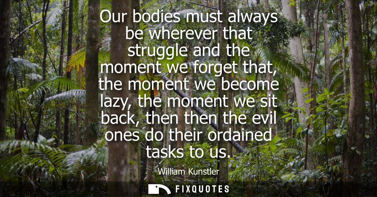 Our bodies must always be wherever that struggle and the moment we forget that, the moment we become lazy, the moment we