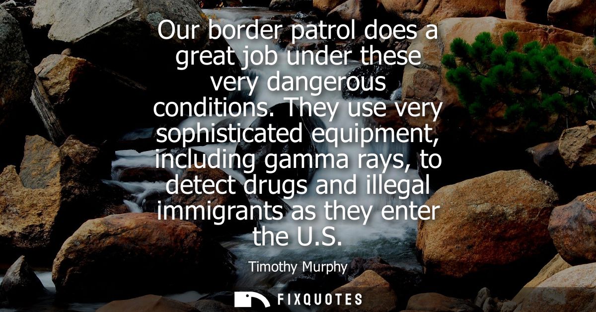 Our border patrol does a great job under these very dangerous conditions. They use very sophisticated equipment, includi