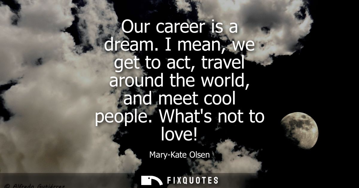Our career is a dream. I mean, we get to act, travel around the world, and meet cool people. Whats not to love!