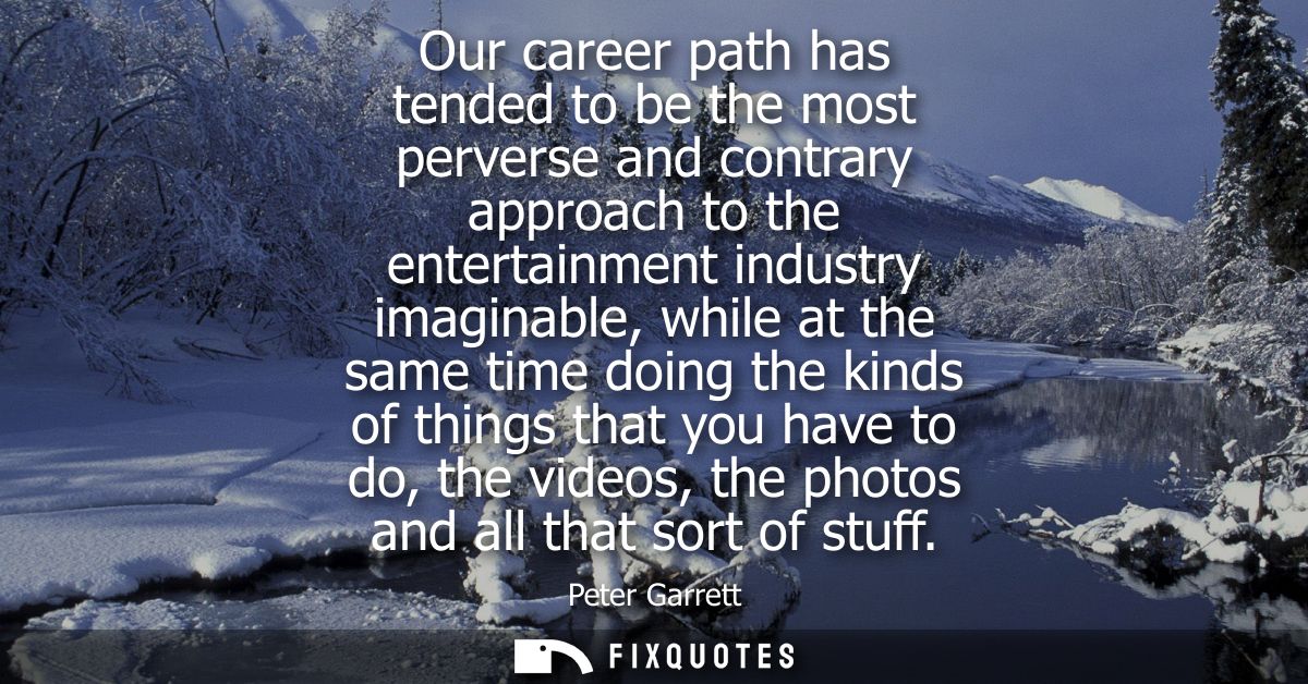 Our career path has tended to be the most perverse and contrary approach to the entertainment industry imaginable, while