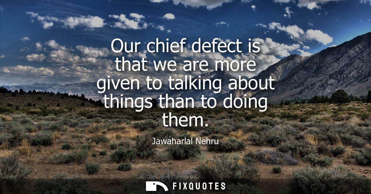 Our chief defect is that we are more given to talking about things than to doing them
