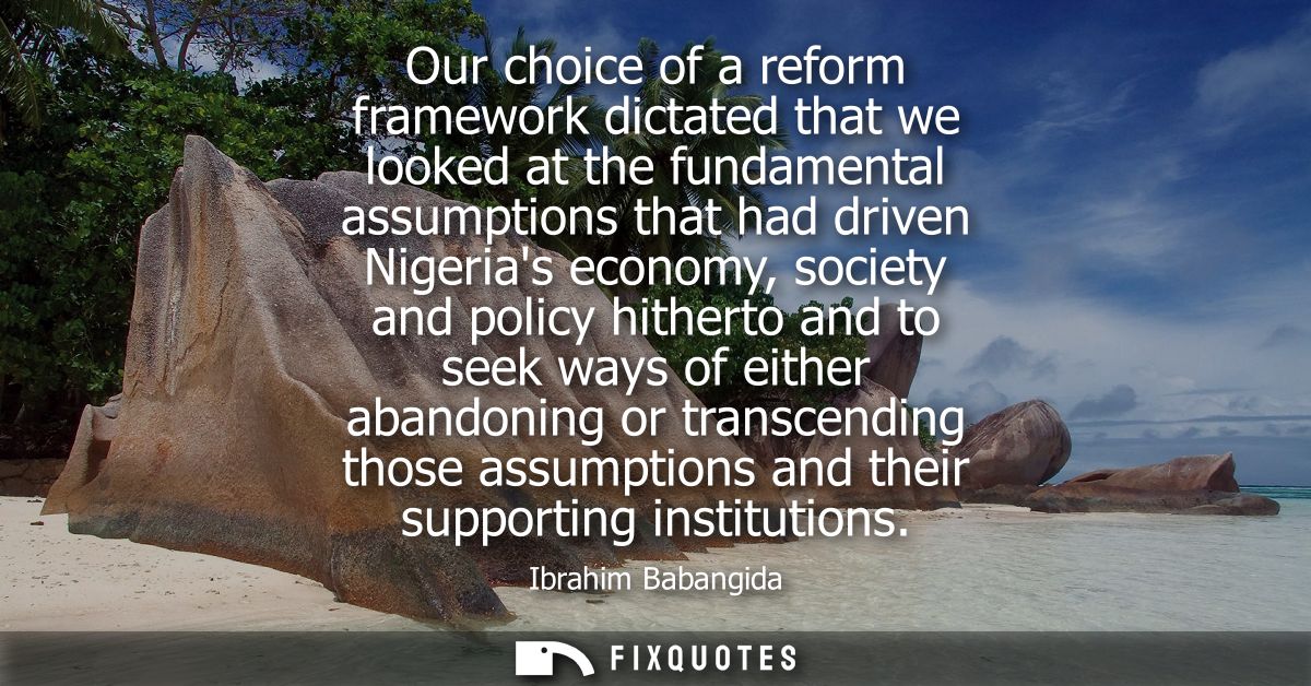 Our choice of a reform framework dictated that we looked at the fundamental assumptions that had driven Nigerias economy