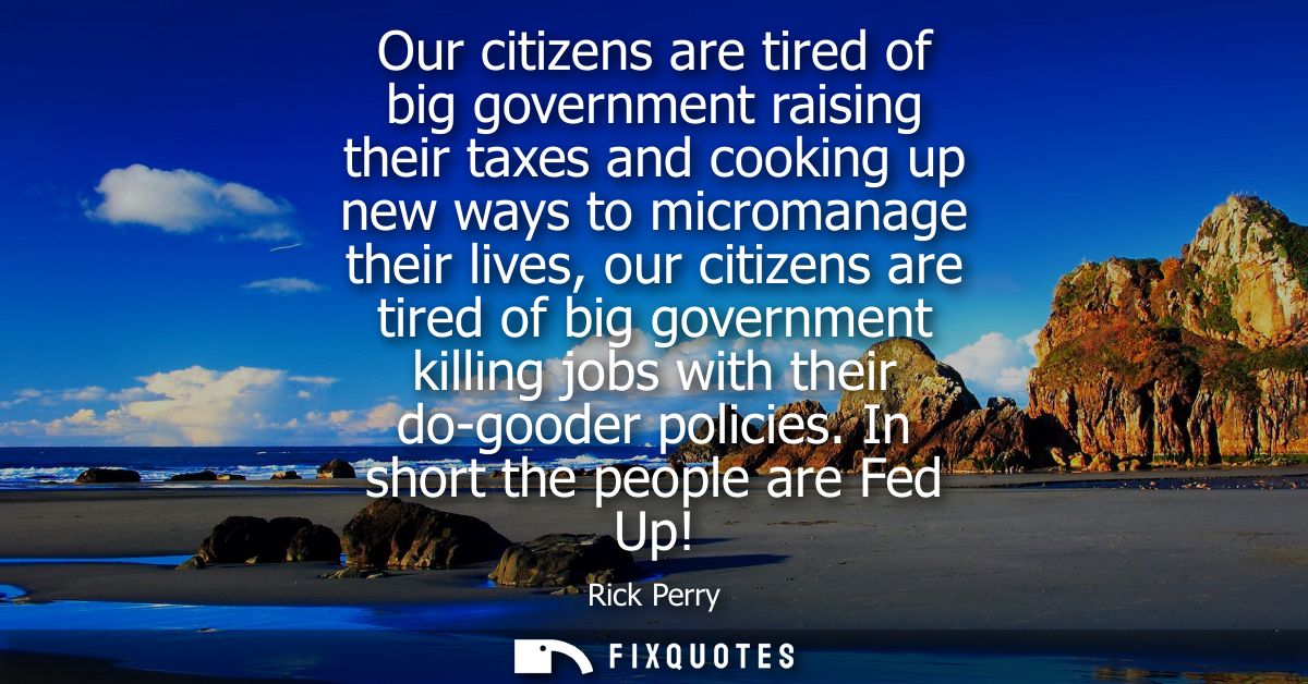 Our citizens are tired of big government raising their taxes and cooking up new ways to micromanage their lives, our cit