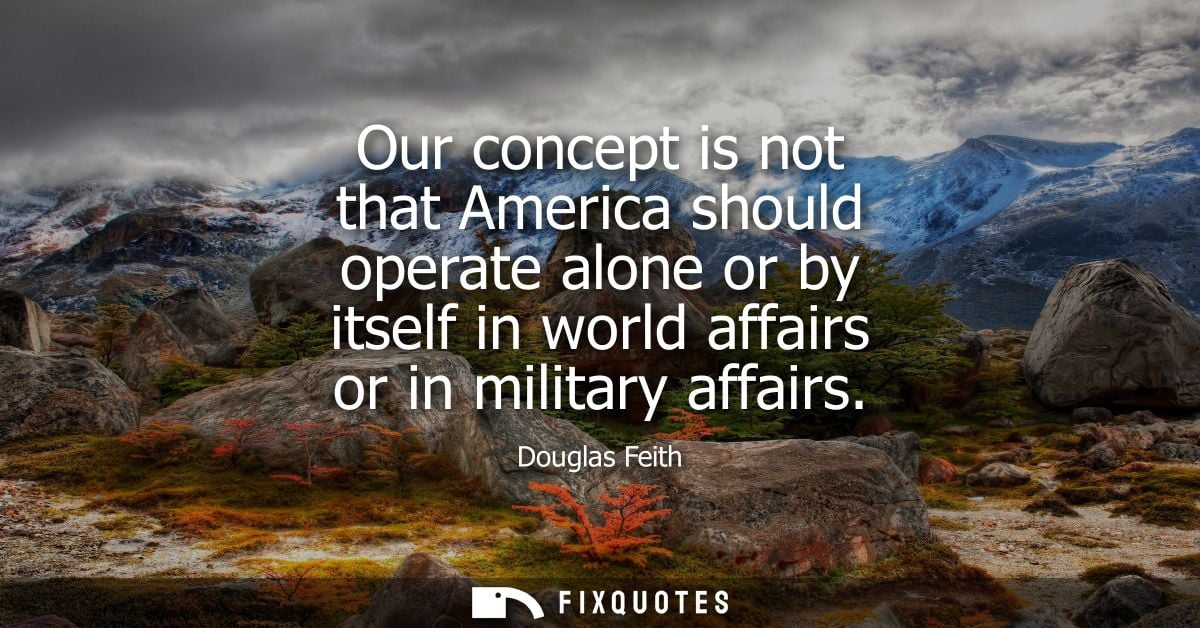 Our concept is not that America should operate alone or by itself in world affairs or in military affairs