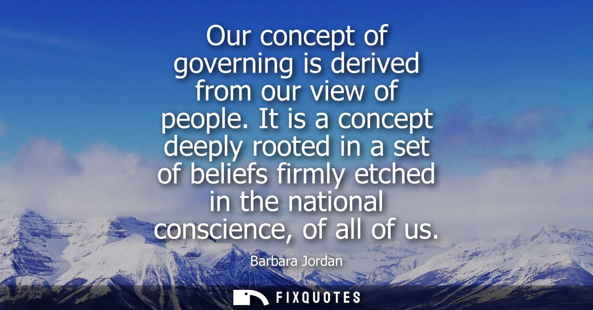 Our concept of governing is derived from our view of people. It is a concept deeply rooted in a set of beliefs firmly et