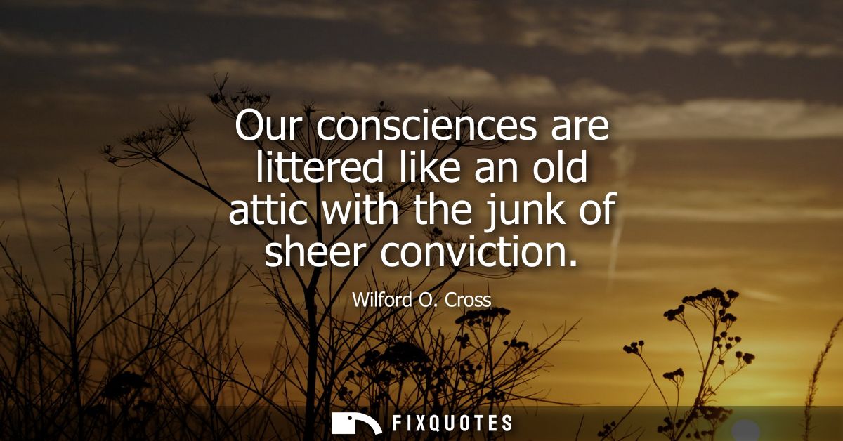 Our consciences are littered like an old attic with the junk of sheer conviction