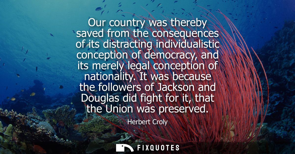 Our country was thereby saved from the consequences of its distracting individualistic conception of democracy, and its 