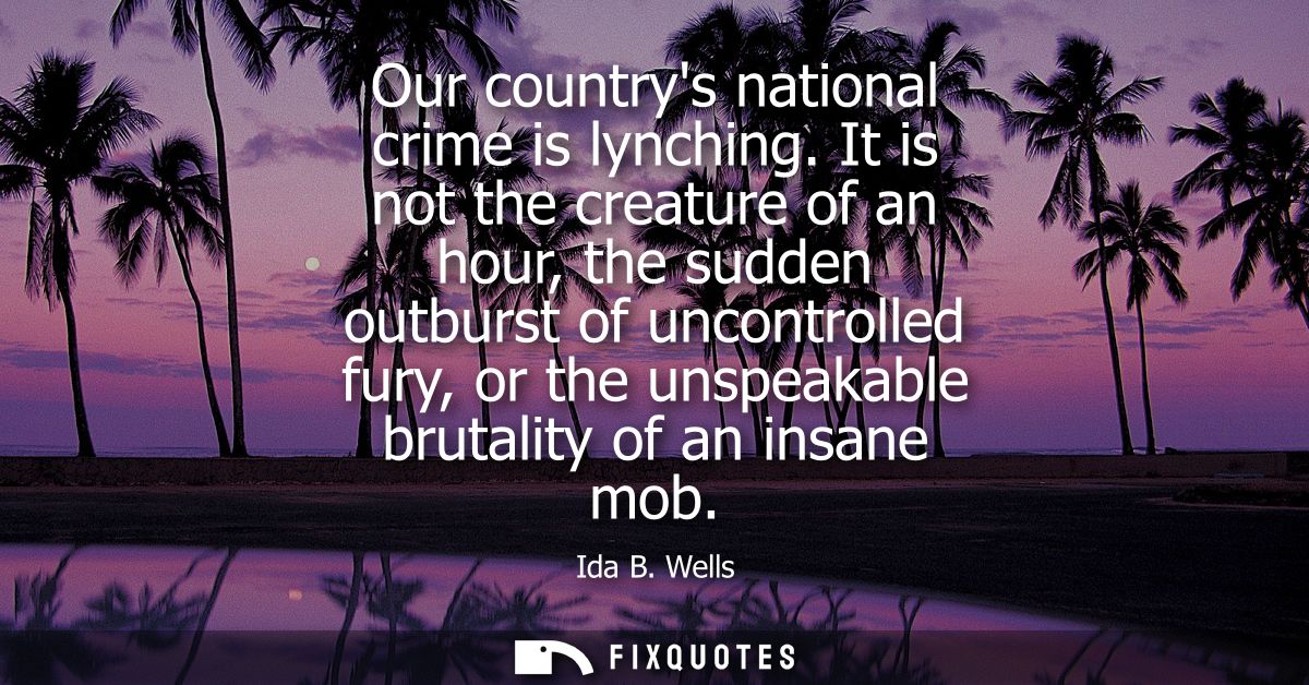 Our countrys national crime is lynching. It is not the creature of an hour, the sudden outburst of uncontrolled fury, or