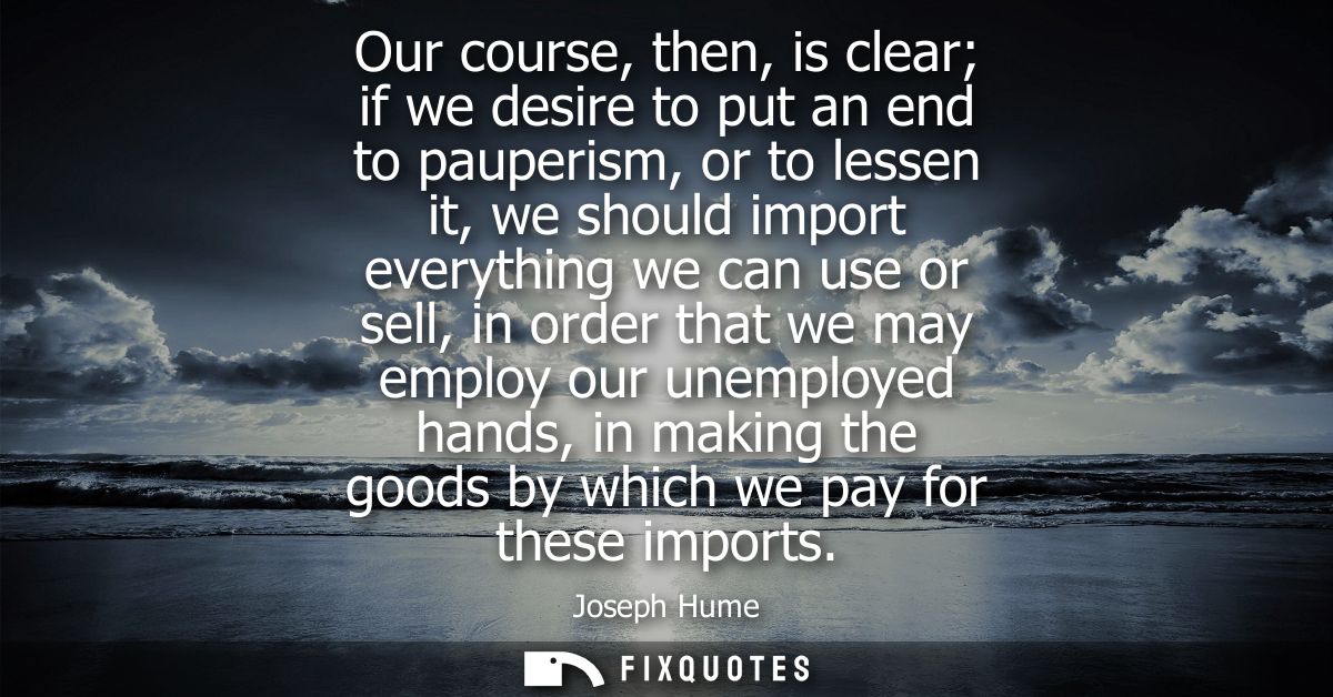 Our course, then, is clear if we desire to put an end to pauperism, or to lessen it, we should import everything we can 
