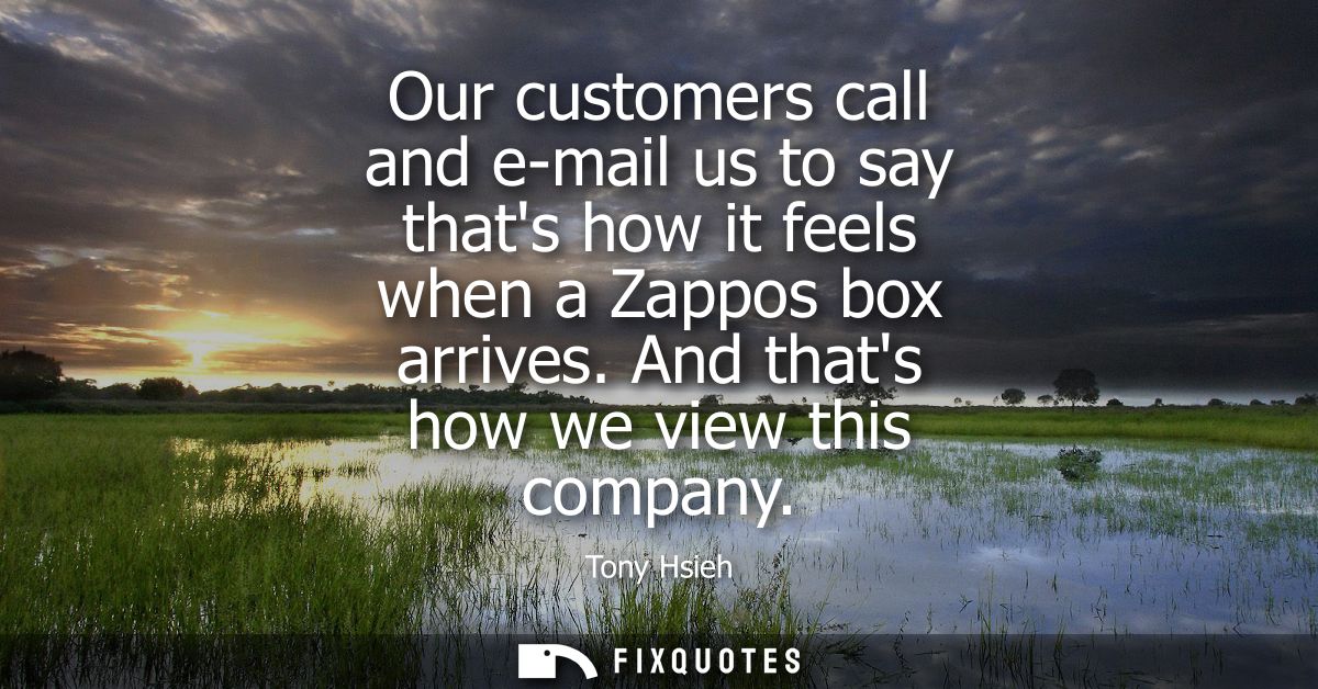 Our customers call and e-mail us to say thats how it feels when a Zappos box arrives. And thats how we view this company