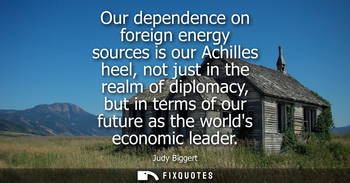 Our dependence on foreign energy sources is our Achilles heel, not just in the realm of diplomacy, but in terms of our f